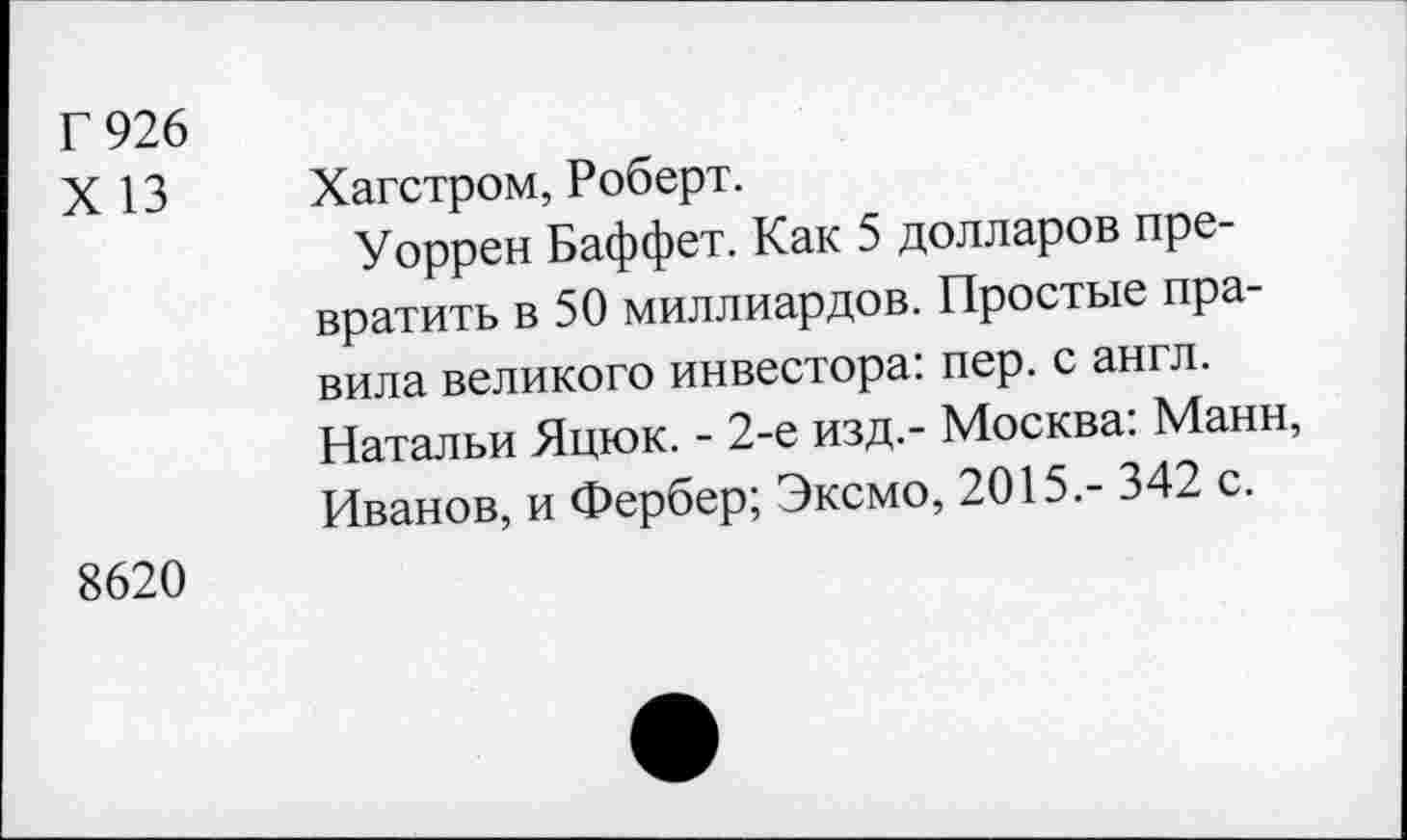 ﻿Г 926
X 13
Хагстром, Роберт.
Уоррен Баффет. Как 5 долларов превратить в 50 миллиардов. Простые правила великого инвестора: пер. с англ. Натальи Яцюк. - 2-е изд.- Москва: Манн, Иванов, и Фербер; Эксмо, 2015.- 342 с.
8620